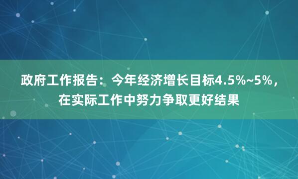 政府工作报告：今年经济增长目标4.5%~5%，在实际工作中努力争取更好结果