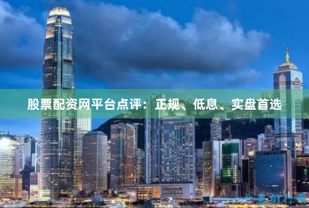 股票配资网平台点评：正规、低息、实盘首选
